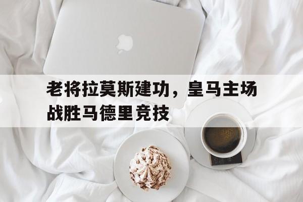 老将拉莫斯建功，皇马主场战胜马德里竞技-九游官网  第1张