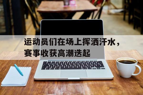 运动员们在场上挥洒汗水，赛事收获高潮迭起-九游游戏平台  第1张