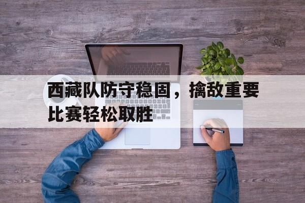 西藏队防守稳固，擒敌重要比赛轻松取胜-九游娱乐APP  第1张