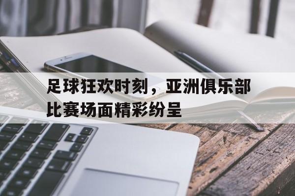 足球狂欢时刻，亚洲俱乐部比赛场面精彩纷呈-九游体育下载  第1张