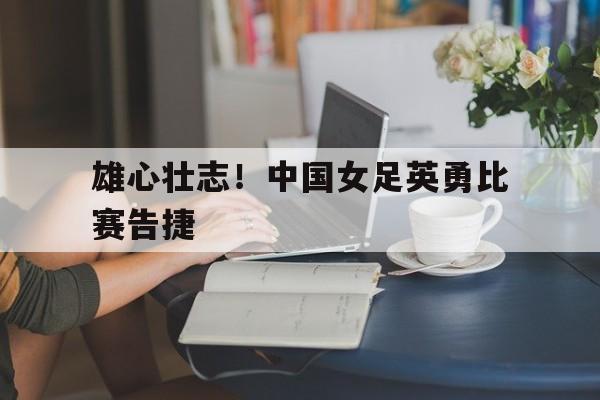 雄心壮志！中国女足英勇比赛告捷-九游娱乐APP  第1张