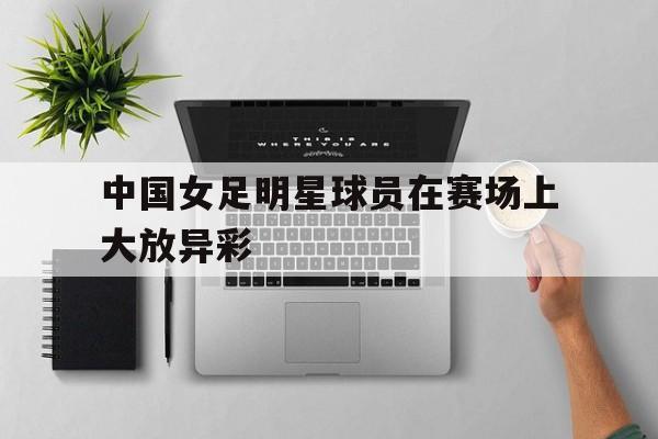 中国女足明星球员在赛场上大放异彩-九游游戏平台  第1张